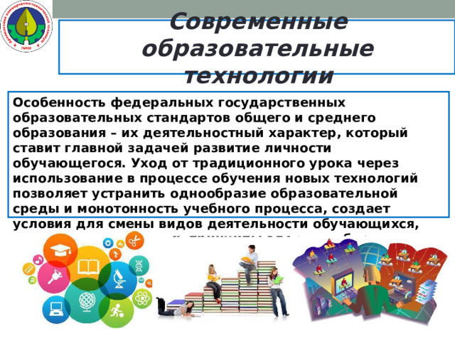 Современные образовательные технологии Особенность федеральных государственных образовательных стандартов общего и среднего образования – их деятельностный характер, который ставит главной задачей развитие личности обучающегося. Уход от традиционного урока через использование в процессе обучения новых технологий позволяет устранить однообразие образовательной среды и монотонность учебного процесса, создает условия для смены видов деятельности обучающихся, позволяет реализовать принципы здоровьесбережения.   