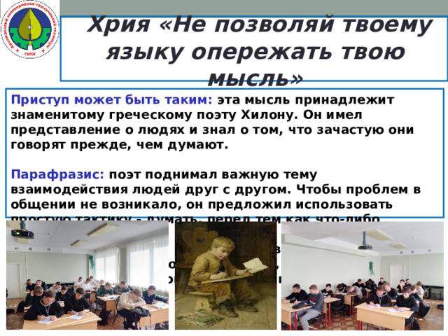  Хрия «Не позволяй твоему языку опережать твою мысль» Приступ может быть таким: эта мысль принадлежит знаменитому греческому поэту Хилону. Он имел представление о людях и знал о том, что зачастую они говорят прежде, чем думают.  Парафразис: поэт поднимал важную тему взаимодействия людей друг с другом. Чтобы проблем в общении не возникало, он предложил использовать простую тактику - думать, перед тем как что-либо сказать.  Причина: утверждение верно, так как люди не смогут долго общаться, если не будут продумывать свои слова и действия по отношению к другим.   