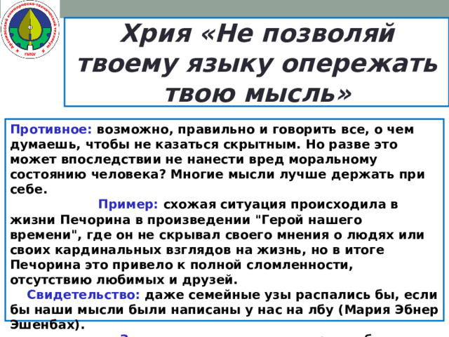 Хрия «Не позволяй твоему языку опережать твою мысль» Противное: возможно, правильно и говорить все, о чем думаешь, чтобы не казаться скрытным. Но разве это может впоследствии не нанести вред моральному состоянию человека? Многие мысли лучше держать при себе.  Пример: схожая ситуация происходила в жизни Печорина в произведении 