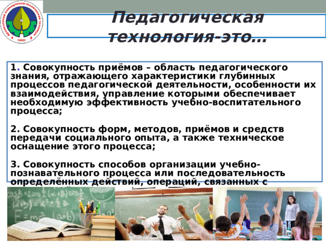 Педагогическая технология-это… 1 . Совокупность приёмов – область педагогического знания, отражающего характеристики глубинных процессов педагогической деятельности, особенности их взаимодействия, управление которыми обеспечивает необходимую эффективность учебно-воспитательного процесса; 2. Совокупность форм, методов, приёмов и средств передачи социального опыта, а также техническое оснащение этого процесса; 3. Совокупность способов организации учебно-познавательного процесса или последовательность определённых действий, операций, связанных с конкретной деятельностью учителя и направленных на достижение поставленных целей (технологическая цепочка).   