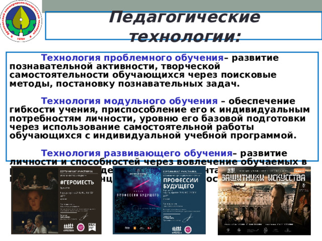 Педагогические технологии:   Технология проблемного обучения – развитие познавательной активности, творческой самостоятельности обучающихся через поисковые методы, постановку познавательных задач.   Технология модульного обучения – обеспечение гибкости учения, приспособление его к индивидуальным потребностям личности, уровню его базовой подготовки через использование самостоятельной работы обучающихся с индивидуальной учебной программой.   Технология развивающего обучения – развитие личности и способностей через вовлечение обучаемых в различные виды деятельности, ориентацию учебного процесса на потенциальные возможности человека.   
