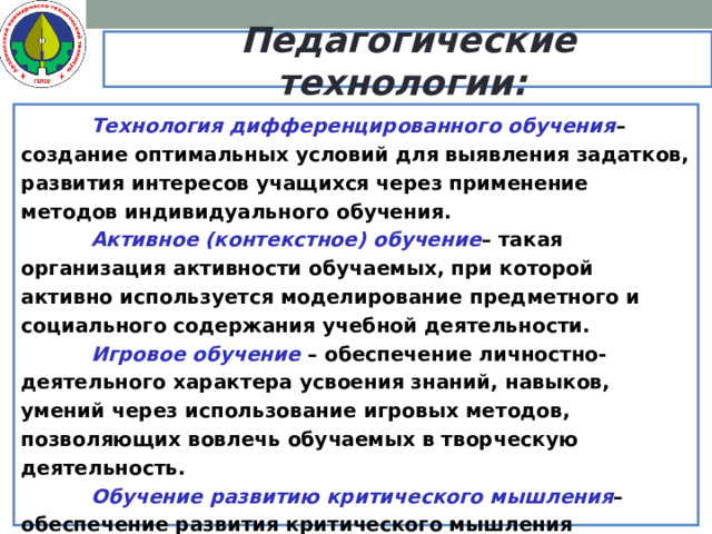 Педагогические технологии:   Технология дифференцированного обучения – создание оптимальных условий для выявления задатков, развития интересов учащихся через применение методов индивидуального обучения.   Активное (контекстное) обучение – такая организация активности обучаемых, при которой активно используется моделирование предметного и социального содержания учебной деятельности.   Игровое обучение – обеспечение личностно-деятельного характера усвоения знаний, навыков, умений через использование игровых методов, позволяющих вовлечь обучаемых в творческую деятельность.   Обучение развитию критического мышления – обеспечение развития критического мышления посредством интерактивного включения учащихся в образовательный процесс с использованием интерактивных методов обучения, вовлечение учащихся в различные виды деятельности, соблюдение трех этапов реализации технологии.   