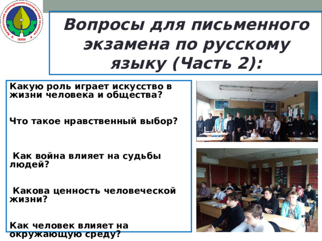 Вопросы для письменного экзамена по русскому языку (Часть 2): Какую роль играет искусство в жизни человека и общества? Что такое нравственный выбор?  Как война влияет на судьбы людей?  Какова ценность человеческой жизни? Как человек влияет на окружающую среду?  Почему важно сохранить русский язык?  Как человек влияет на окружающую среду? Почему важно воспитывать языковую культуру?   