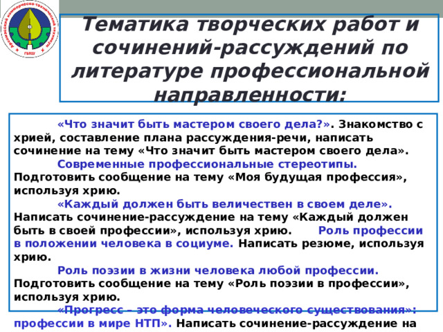 Тематика творческих работ и сочинений-рассуждений по литературе профессиональной направленности:   «Что значит быть мастером своего дела?» . Знакомство с хрией, составление плана рассуждения-речи, написать сочинение на тему «Что значит быть мастером своего дела».   Современные профессиональные стереотипы. Подготовить сообщение на тему «Моя будущая профессия», используя хрию.   «Каждый должен быть величествен в своем деле». Написать сочинение-рассуждение на тему «Каждый должен быть в своей профессии», используя хрию.   Роль профессии в положении человека в социуме. Написать резюме, используя хрию.   Роль поэзии в жизни человека любой профессии. Подготовить сообщение на тему «Роль поэзии в профессии», используя хрию.   «Прогресс – это форма человеческого существования»: профессии в мире НТП». Написать сочинение-рассуждение на тему «Моя профессия в современном мире», используя хрию.   