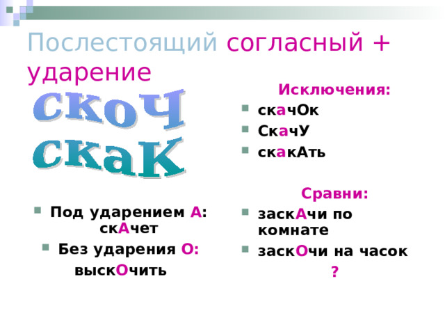 Послестоящий согласный + ударение Исключения: ск а чОк Ск а чУ ск а кАть  Сравни: заск А чи по комнате заск О чи на часок ? Под ударением А : ск А чет Без ударения О: выск О чить 