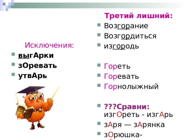  Третий лишний: Воз гор ание Возг ор диться из гор одь Гор еть Гор евать Гор нолыжный ???Сравни: изг О реть - изг А рь з А ря — з А рянка з О рюшка- з О ревать Исключения:  вы гАрки зОревать утвАрь  