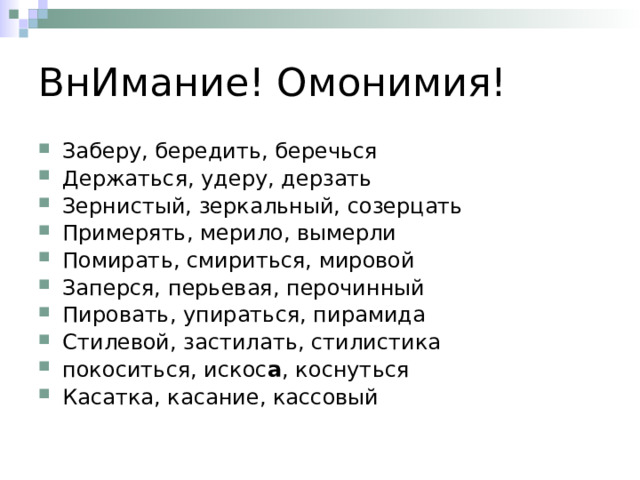 ВнИмание! Омонимия! Заберу, бередить, беречься Держаться, удеру, дерзать Зернистый, зеркальный, созерцать Примерять, мерило, вымерли Помирать, смириться, мировой Заперся, перьевая, перочинный Пировать, упираться, пирамида Стилевой, застилать, стилистика покоситься, искос а , коснуться Касатка, касание, кассовый 