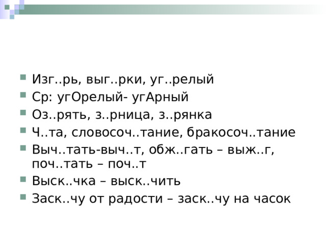 Изг..рь, выг..рки, уг..релый Ср: угОрелый- угАрный Оз..рять, з..рница, з..рянка Ч..та, словосоч..тание, бракосоч..тание Выч..тать-выч..т, обж..гать – выж..г, поч..тать – поч..т Выск..чка – выск..чить Заск..чу от радости – заск..чу на часок 