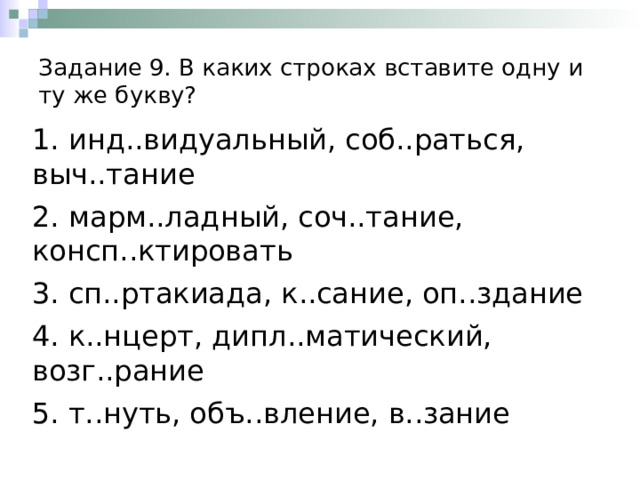 Задание 9. В каких строках вставите одну и ту же букву? 1. инд..видуальный, соб..раться, выч..тание 2. марм..ладный, соч..тание, консп..ктировать 3. сп..ртакиада, к..сание, оп..здание 4. к..нцерт, дипл..матический, возг..рание 5. т..нуть, объ..вление, в..зание 