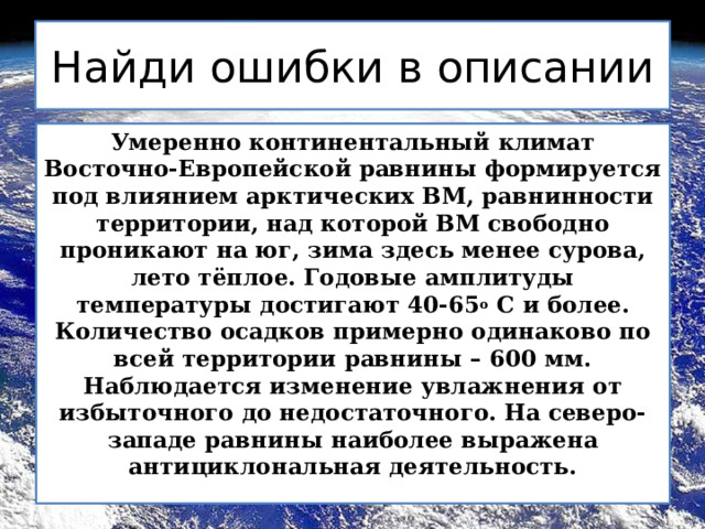 Найди ошибки в описании Умеренно континентальный климат Восточно-Европейской равнины формируется под влиянием арктических ВМ, равнинности территории, над которой ВМ свободно проникают на юг, зима здесь менее сурова, лето тёплое. Годовые амплитуды температуры достигают 40-65 о С и более. Количество осадков примерно одинаково по всей территории равнины – 600 мм. Наблюдается изменение увлажнения от избыточного до недостаточного. На северо-западе равнины наиболее выражена антициклональная деятельность. 