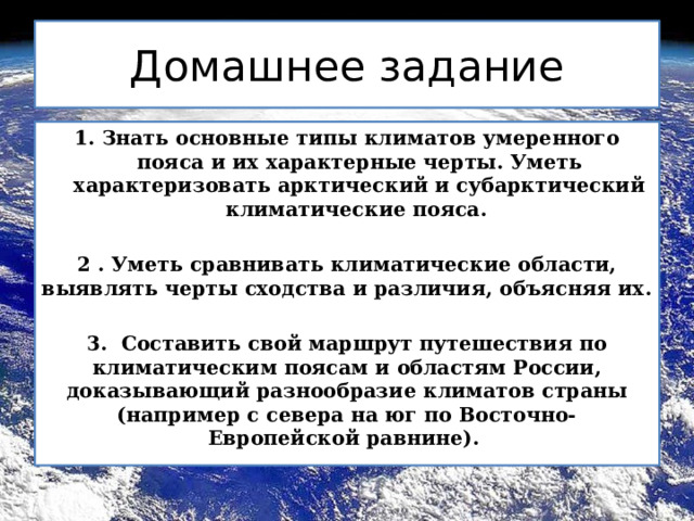 Домашнее задание 1. Знать основные типы климатов умеренного пояса и их характерные черты. Уметь характеризовать арктический и субарктический климатические пояса.  2 . Уметь сравнивать климатические области, выявлять черты сходства и различия, объясняя их.  3. Составить свой маршрут путешествия по климатическим поясам и областям России, доказывающий разнообразие климатов страны (например с севера на юг по Восточно-Европейской равнине). 