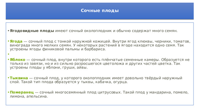  Сочные плоды    Ягодовидные плоды  имеют сочный околоплодник и обычно содержат много семян. Ягода  — сочный плод с тонкой наружной кожицей. Внутри ягод клюквы, черники, томатов, винограда много мелких семян. У некоторых растений в ягоде находится одно семя. Так устроены ягоды финиковой пальмы и барбариса.   Яблоко  — сочный плод, внутри которого есть плёнчатые семенные камеры. Образуется не только из завязи, но и из сильно разросшегося цветоложа и других частей цветка. Так устроены плоды у яблони, груши, айвы.     Тыквина  — сочный плод, у которого околоплодник имеет довольно твёрдый наружный слой. Такой тип плода образуется у тыквы, кабачка, огурца. Померанец  — сочный многосемянный плод цитрусовых. Такой плод у мандарина, помело, лимона, апельсина.     
