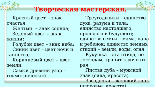 Творческая мастерская. Красный цвет – знак счастья; Желтый   –  знак солнца; Треугольники – единство духа, разума и тела; единство настоящего, прошлого и будущего; единство семьи – мама, папа и ребенок; единство земных стихий – земли, воды, огня. Зеленый цвет  –  знак жизни ; Кукушка – эта птица, по легендам, хранит ключи от рая. Голубой цвет – знак неба; Листья дуба – мужской знак (сила, красота). Синий цвет – цвет ночи и таинства; Звездочки – женский знак (здоровье, красота). Коричневый цвет – цвет земли. Точечки (слезинки) – слезы Богоматери. Самый древний узор – геометрический. Круг – знак бесконечности. 