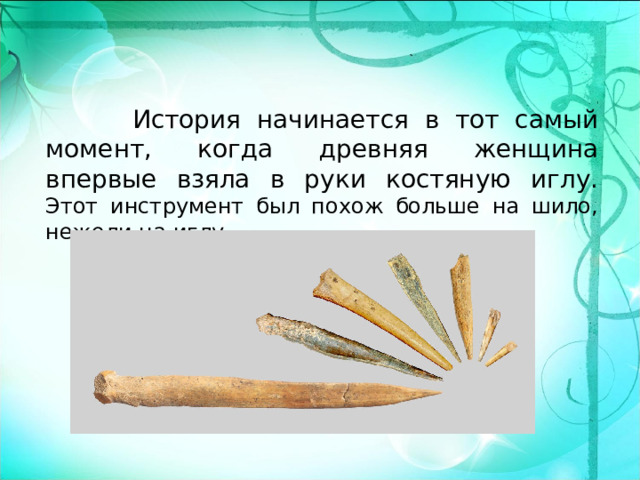  История начинается в тот самый момент, когда древняя женщина впервые взяла в руки костяную иглу. Этот инструмент был похож больше на шило, нежели на иглу. 