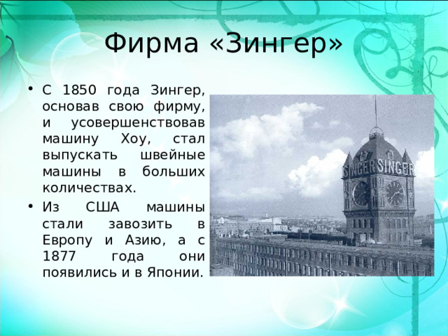 Фирма «Зингер» С 1850 года Зингер, основав свою фирму, и усовершенствовав машину Хоу, стал выпускать швейные машины в больших количествах. Из США машины стали завозить в Европу и Азию, а с 1877 года они появились и в Японии.  
