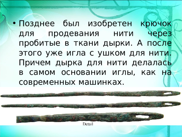 Позднее был изобретен крючок для продевания нити через пробитые в ткани дырки. А после этого уже игла с ушком для нити. Причем дырка для нити делалась в самом основании иглы, как на современных машинках.   