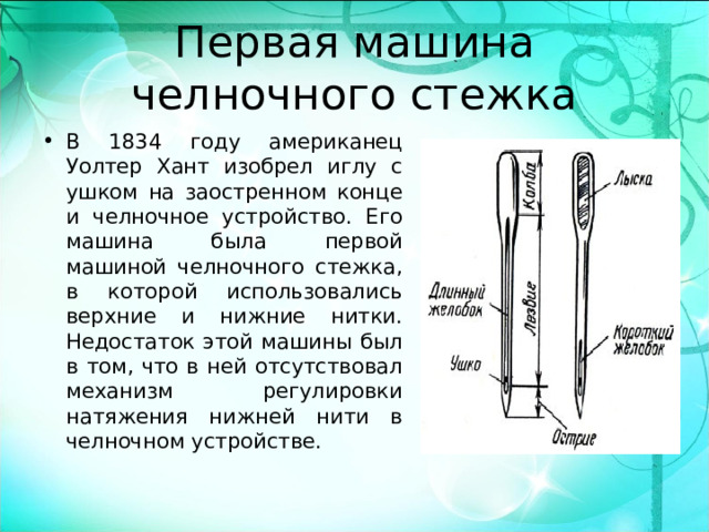 Первая машина челночного стежка В 1834 году американец Уолтер Хант изобрел иглу с ушком на заостренном конце и челночное устройство. Его машина была первой машиной челночного стежка, в которой использовались верхние и нижние нитки. Недостаток этой машины был в том, что в ней отсутствовал механизм регулировки натяжения нижней нити в челночном устройстве.  
