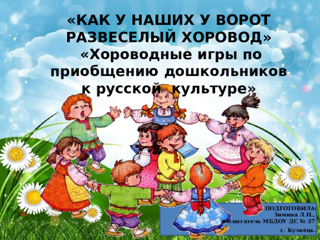 «КАК У НАШИХ У ВОРОТ РАЗВЕСЕЛЫЙ ХОРОВОД»  «Хороводные игры по приобщению дошкольников к русской культуре» ПОДГОТОВИЛА: Зимина Л.Н., воспитатель МБДОУ ДС № 37 г. Кузнецк . 