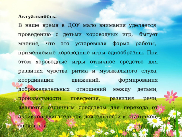 Актуальность.  В наше время в ДОУ мало внимания уделяется  проведению с детьми хороводных игр,  бытует мнение, что это устаревшая форма работы,  применяемые хороводные игры однообразны. При этом хороводные игры отличное средство для развития чувства ритма и музыкального слуха, координации движений, формирования доброжелательных отношений между детьми, произвольности поведения, развития речи, являются отличным средством для перехода от активной двигательной деятельности к статичной, спокойной.  