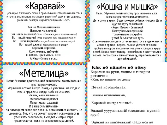  Как во нашем во дому Беремся за руки, ходим и говорим     ритмично: «Как во нашем во дому                                           Печка истоплённая,                                                Блины испечённые,                                                  Каравай состряпанный.                                       Эдакий уууузенький! (сходимся в узкий круг)                                                                              Эдакий ниииизенький! (садимся на корточки)                                                                   Эдакий широооокий! (делаем широкий круг, не отпуская рук)                                                Эдакий высоооокий! (высоко поднимаем руки вверх, встаем на цыпочки. 