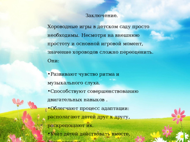 Заключение. Хороводные игры в детском саду просто необходимы. Несмотря на внешнюю простоту и основной игровой момент, значение хороводов сложно переоценить. Они: Развивают чувство ритма и музыкального слуха. Способствуют совершенствованию двигательных навыков . Облегчают процесс адаптации: располагают детей друг к другу, раскрепощают их. Учат детей действовать вместе, сотрудничать. Знакомят детей с народными традициями и обычаями. 