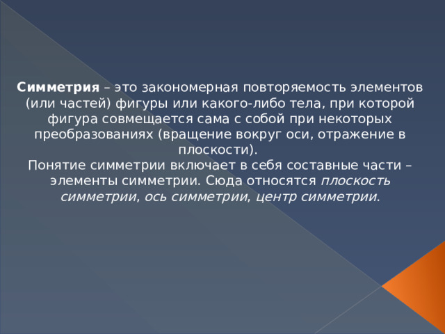 Симметрия  – это закономерная повторяемость элементов (или частей) фигуры или какого-либо тела, при которой фигура совмещается сама с собой при некоторых преобразованиях (вращение вокруг оси, отражение в плоскости). Понятие симметрии включает в себя составные части – элементы симметрии. Сюда относятся  плоскость симметрии ,  ось симметрии ,  центр симметрии . 