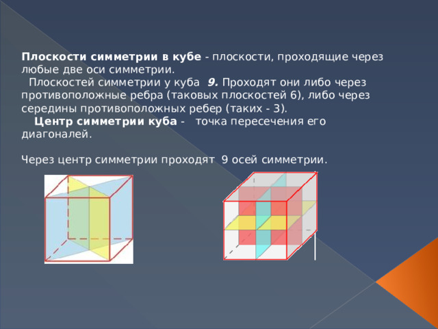 Плоскости симметрии в кубе  - плоскости, проходящие через любые две оси симметрии.   Плоскостей симметрии у куба   9. Проходят они либо через противоположные ребра (таковых плоскостей 6), либо через середины противоположных ребер (таких - 3).  Центр симметрии куба -  точка пересечения его диагоналей.         Через центр симметрии проходят  9 осей симметрии.      