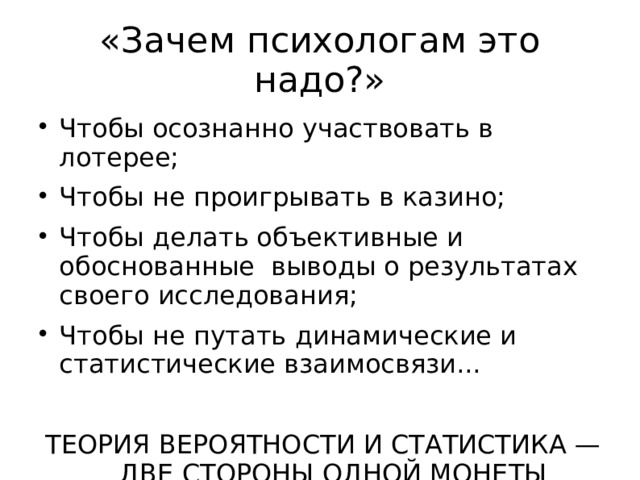 «Зачем психологам это надо?» Чтобы осознанно участвовать в лотерее; Чтобы не проигрывать в казино; Чтобы делать объективные и обоснованные выводы о результатах своего исследования; Чтобы не путать динамические и статистические взаимосвязи... ТЕОРИЯ ВЕРОЯТНОСТИ И СТАТИСТИКА — ДВЕ СТОРОНЫ ОДНОЙ МОНЕТЫ  