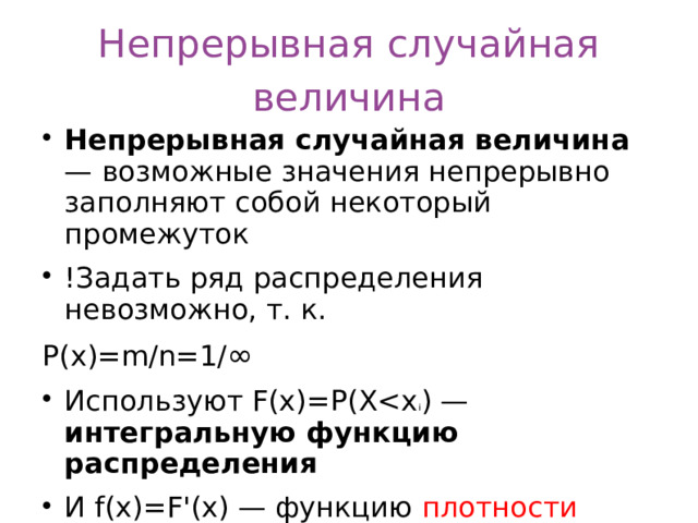 Непрерывная случайная величина Непрерывная случайная величина — возможные значения непрерывно заполняют собой некоторый промежуток !Задать ряд распределения невозможно, т. к. Р(х)=m/n=1/ ∞  Используют F(x)=P(Xинтегральную функцию распределения И f(x)=F'(x) — функцию плотности  вероятности , дифференциальную функцию распределения  