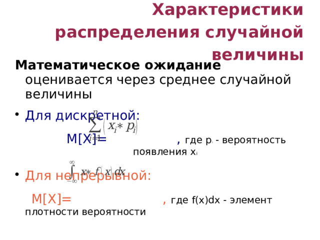 Характеристики распределения случайной величины Математическое ожидание оценивается через среднее случайной величины Для дискретной:  M[X]=  , где p i - вероятность появления x i Для непрерывной:  M[X]= , где f(x)dx - элемент плотности вероятности Свойства M[x]: М[X+Y] =M[X]+M[Y], M[α] =α, M[αX] =αM[X]  