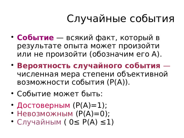 Случайные события Событие — всякий факт, который в результате опыта может произойти или не произойти (обозначим его А). Вероятность случайного события — численная мера степени объективной возможности события (Р(А)). Событие может быть: Достоверным (Р(А)=1); Невозможным (Р(А)=0); Случайным ( 0 ≤ P(A) ≤1)  