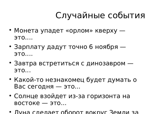 Случайные события Монета упадет «орлом» кверху — это.... Зарплату дадут точно 6 ноября — это.... Завтра встретиться с динозавром — это... Какой-то незнакомец будет думать о Вас сегодня — это... Солнце взойдет из-за горизонта на востоке — это... Луна сделает оборот вокруг Земли за 27 суток — это...  