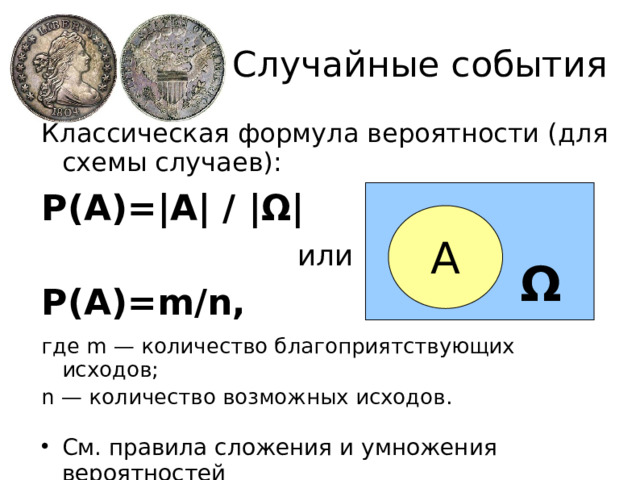 Случайные события Классическая формула вероятности (для схемы случаев): Р(А)=|А| / | Ω | или Р(А)=m/n, где m — количество благоприятствующих исходов; n — количество возможных исходов.  Cм. правила сложения и умножения вероятностей А Ω  