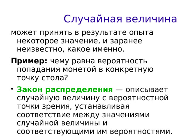 Случайная величина может принять в результате опыта некоторое значение, и заранее неизвестно, какое именно. Пример: чему равна вероятность попадания монетой в конкретную точку стола? Закон распределения — описывает случайную величину с вероятностной точки зрения, устанавливая соответствие между значениями случайной величины и соответствующими им вероятностями. При этом F(x)=P(X 