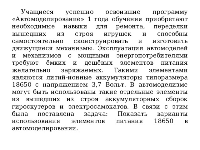  Учащиеся успешно освоившие программу «Автомоделирование» 1 года обучения приобретают необходимые навыки для ремонта, переделки вышедших из строя игрушек и способны самостоятельно сконструировать и изготовить движущиеся механизмы. Эксплуатация автомоделей и механизмов с мощными энергопотребителями требуют ёмких и дешёвых элементов питания желательно заряжаемых. Такими элементами являются литий-ионные аккумуляторы типоразмера 18650 с напряжением 3,7 Вольт. В автомоделизме могут быть использованы такие отдельные элементы из вышедших из строя аккумуляторных сборок гироскутеров и электросамокатов. В связи с этим была поставлена задача: Показать варианты использования элементов питания 18650 в автомоделировании. 