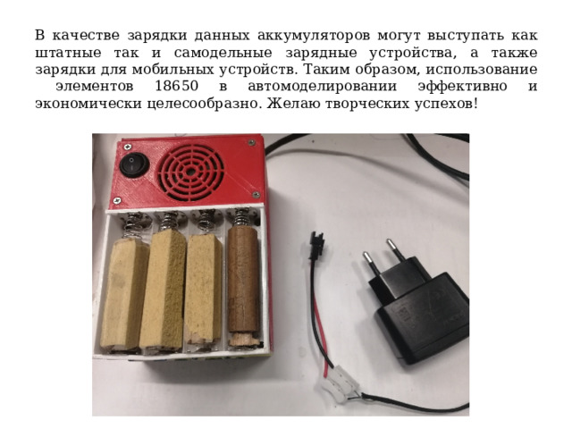 В качестве зарядки данных аккумуляторов могут выступать как штатные так и самодельные зарядные устройства, а также зарядки для мобильных устройств. Таким образом, использование элементов 18650 в автомоделировании эффективно и экономически целесообразно. Желаю творческих успехов! 