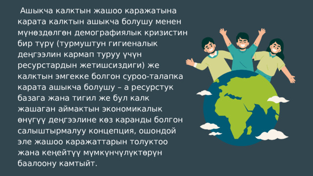 Ашыкча калктын жашоо каражатына карата калктын ашыкча болушу менен мүнөздөлгөн демографиялык кризистин бир түрү (турмуштун гигиеналык деңгээлин кармап туруу үчүн ресурстардын жетишсиздиги) же калктын эмгекке болгон суроо-талапка карата ашыкча болушу – а ресурстук базага жана тигил же бул калк жашаган аймактын экономикалык өнүгүү деңгээлине көз каранды болгон салыштырмалуу концепция, ошондой эле жашоо каражаттарын толуктоо жана кеңейтүү мүмкүнчүлүктөрүн баалоону камтыйт. 