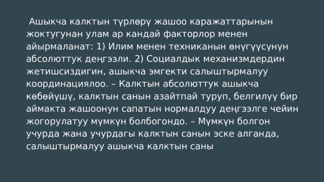  Ашыкча калктын түрлөрү жашоо каражаттарынын жоктугунан улам ар кандай факторлор менен айырмаланат: 1) Илим менен техниканын өнүгүүсүнүн абсолюттук деңгээли. 2) Социалдык механизмдердин жетишсиздигин, ашыкча эмгекти салыштырмалуу координациялоо. – Калктын абсолюттук ашыкча көбөйүшү, калктын санын азайтпай туруп, белгилүү бир аймакта жашоонун сапатын нормалдуу деңгээлге чейин жогорулатуу мүмкүн болбогондо. – Мүмкүн болгон учурда жана учурдагы калктын санын эске алганда, салыштырмалуу ашыкча калктын саны 