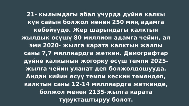 21- кылымдагы абал учурда дүйнө калкы күн сайын болжол менен 250 миң адамга көбөйүүдө. Жер шарындагы калктын жылдык өсүшү 80 миллион адамга чейин, ал эми 2020- жылга карата калктын жалпы саны 7,7 миллиардга жеткен. Демографтар дүйнө калкынын жогорку өсүш темпи 2025-жылга чейин уланат деп болжолдошууда. Андан кийин өсүү темпи кескин төмөндөп, калктын саны 12-14 миллиардга жеткенде, болжол менен 2135-жылга карата турукташтыруу болот. 