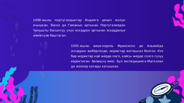 1498-жылы португалдыктар Индияга деңиз жолун ачышкан. Васко да Гаманын артынан Португалиядан Чыгышты багынтуу үчүн эскадрон артынан эскадрилья жөнөтүлө баштаган. 1505-жылы вице-король Франсиско де Альмейда эскадрон жибергенде, моряктар жетишсиз болгон. Кээ бир моряктар кай жерде оңго, кайсы жерде солго сүзүү керектигин билишчү эмес. Бул экспедицияга Магеллан да жоокер катары катышкан. 