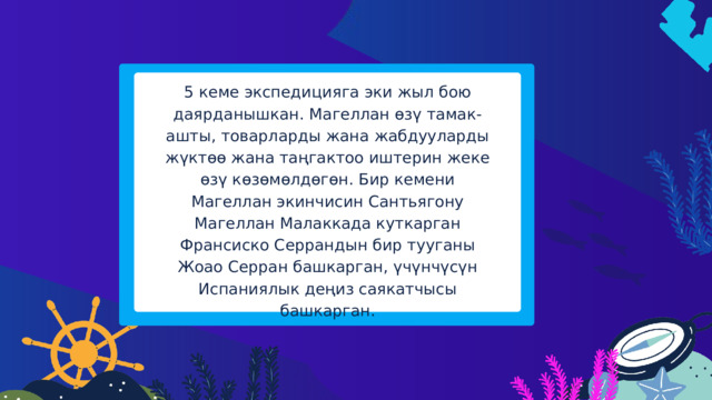 5 кеме экспедицияга эки жыл бою даярданышкан. Магеллан өзү тамак-ашты, товарларды жана жабдууларды жүктөө жана таңгактоо иштерин жеке өзү көзөмөлдөгөн. Бир кемени Магеллан экинчисин Сантьягону Магеллан Малаккада куткарган Франсиско Серрандын бир тууганы Жоао Серран башкарган, үчүнчүсүн Испаниялык деңиз саякатчысы башкарган. 