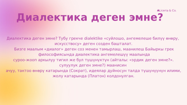 Liceria & Co. Диалектика деген эмне? Диалектика деген эмне? Тубу грекче dialektike «суйлошо, ангемелеше билүү өнөру, искусствосу» деген созден башталат.  Бизге маалым «диалог» деген соз менен тамырлаш, маанилеш Байыркы грек  философиясында диалектика ангемелешүү маалында  суроо-жооп аркылуу тигил же бул түшүнүктүн (айталы: «эрдик деген эмне?». сулуулук деген эмне?) маанисин ачуу, тактоо өнөрү катарында (Сократ), идеялар дуйносун талда түшүнүүнүн илими, жолу катарында (Платон) колдонулган. 