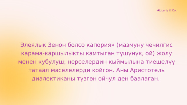 Liceria & Co. Элеялык Зенон болсо капория» (мазмуну чечилгис карама-каршылыкты камтыган түшүнүк, ой) жолу менен кубулуш, нерселердин кыймылына тиешелүү татаал маселелерди койгон. Аны Аристотель диалектиканы түзгөн ойчул ден баалаган. 