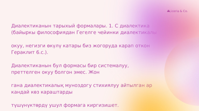Liceria & Co. Диалектиканын тарыхый формалары. 1. С диалектика (байыркы философиядан Гегелге чейинки диалектикалы окуу, негизги өкүлү катары биз жогоруда карап откон Гераклит 6.с.). Диалектиканын бул формасы бир системалуу, преттелген окуу болгон эмес. Жон гана диалектикалық муноздогу стихиялуу айтылган ар кандай көз караштарды түшүнүктөрдү ушул формага киргизишет. 