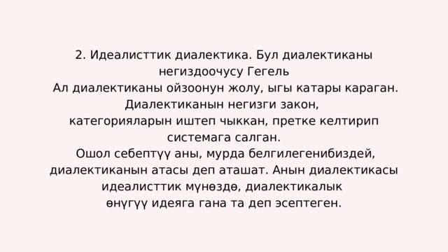 2. Идеалисттик диалектика. Бул диалектиканы негиздоочусу Гегель  Ал диалектиканы ойзоонун жолу, ыгы катары караган. Диалектиканын негизги закон, категорияларын иштеп чыккан, претке келтирип системага салган.  Ошол себептүү аны, мурда белгилегенибиздей, диалектиканын атасы деп аташат. Анын диалектикасы идеалисттик мүнөздө, диалектикалык өнүгүү идеяга гана та деп эсептеген. 