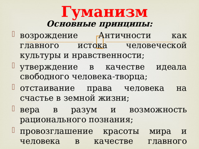 Гуманизм Основные принципы: возрождение Античности как главного истока человеческой культуры и нравственности; утверждение в качестве идеала свободного человека-творца; отстаивание права человека на счастье в земной жизни; вера в разум и возможность рационального познания; провозглашение красоты мира и человека в качестве главного эстетического идеала.   