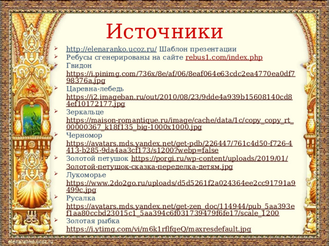 Источники http://elenaranko.ucoz.ru/ Шаблон презентации Ребусы сгенерированы на сайте rebus1.com/index.php Гвидон https://i.pinimg.com/736x/8e/af/06/8eaf064e63cdc2ea4770ea0df798376a.jpg Царевна-лебедь https://i2.imageban.ru/out/2010/08/23/9dde4a939b15608140cd84ef10172177.jpg Зеркальце https://maison-romantique.ru/image/cache/data/1c/copy_copy_rt_00000367_k18f135_big-1000x1000.jpg Черномор https://avatars.mds.yandex.net/get-pdb/226447/761c4d50-f726-4413-b285-9da4aa3cf173/s1200?webp=false Золотой петушок https://porgi.ru/wp-content/uploads/2019/01/ Золотой-петушок-сказка-переделка-детям. jpg Лукоморье https://www.2do2go.ru/uploads/d5d5261f2a024364ee2cc91791a9499c.jpg Русалка https://avatars.mds.yandex.net/get-zen_doc/114944/pub_5aa393ef1aa80ccbd23015c1_5aa394c6f031739479f6fe17/scale_1200 Золотая рыбка https://i.ytimg.com/vi/m6k1rflfqeQ/maxresdefault.jpg 