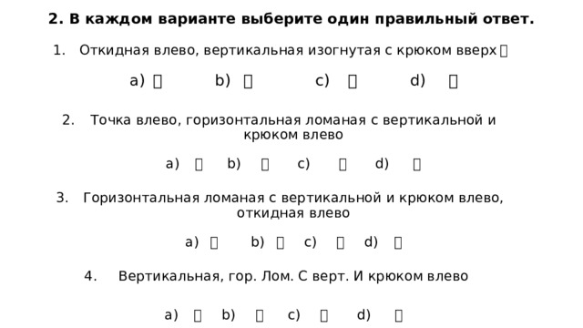 2. В каждом варианте выберите один правильный ответ. Откидная влево, вертикальная изогнутая с крюком вверх ：   а) 力 b) 儿 c) 冂 d) 勹   Точка влево, горизонтальная ломаная с вертикальной и крюком влево   а) 冂 b) 力 c) 勹 d) 儿   Горизонтальная ломаная с вертикальной и крюком влево, откидная влево   а) 儿 b) 冂 c) 勹 d) 力   Вертикальная, гор. Лом. С верт. И крюком влево a) 勹 b) 力 c) 冂 d) 儿 