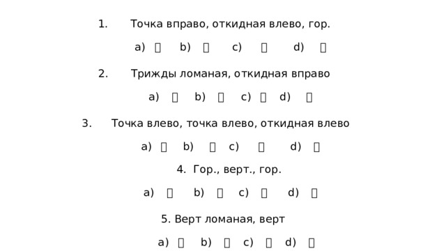Точка вправо, откидная влево, гор.    а) 寸 b) 宀 c) 弋 d) 广   Трижды ломаная, откидная вправо   а) 夊  b) 幺  c) 廴  d) 弓   Точка влево, точка влево, откидная влево   а) 彳 b) 彡  c) 小 d) 冫   4. Гор., верт., гор.    а) 工  b) 干 c) 十  d) 匚   5. Верт ломаная, верт    а) 凵  b) 匸  c) 口  d) 冂 