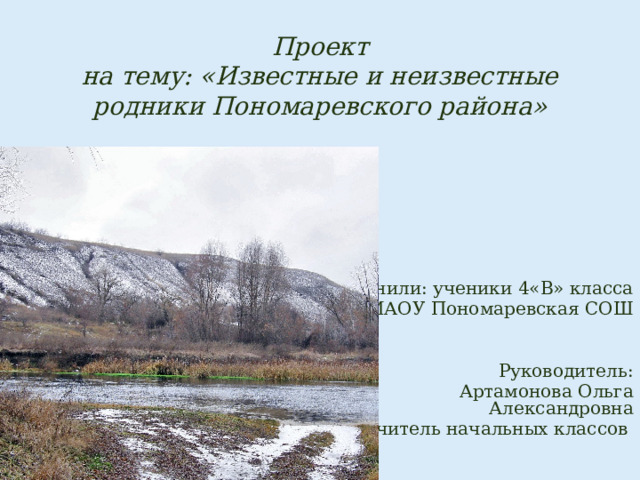 Проект  на тему: «Известные и неизвестные родники Пономаревского района» Выполнили: ученики 4«В» класса МАОУ Пономаревская СОШ Руководитель:  Артамонова Ольга Александровна учитель начальных классов 